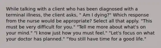 While talking with a client who has been diagnosed with a terminal illness, the client asks, " Am I dying?" Which response from the nurse would be appropriate? Select all that apply. "This must be very difficult for you." "Tell me more about what's on your mind." "I know just how you must feel." "Let's focus on what your doctor has planned." "You still have time for a good life."