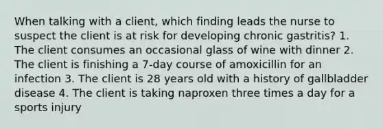 When talking with a client, which finding leads the nurse to suspect the client is at risk for developing chronic gastritis? 1. The client consumes an occasional glass of wine with dinner 2. The client is finishing a 7-day course of amoxicillin for an infection 3. The client is 28 years old with a history of gallbladder disease 4. The client is taking naproxen three times a day for a sports injury