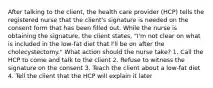 After talking to the client, the health care provider (HCP) tells the registered nurse that the client's signature is needed on the consent form that has been filled out. While the nurse is obtaining the signature, the client states, "I'm not clear on what is included in the low-fat diet that I'll be on after the cholecystectomy." What action should the nurse take? 1. Call the HCP to come and talk to the client 2. Refuse to witness the signature on the consent 3. Teach the client about a low-fat diet 4. Tell the client that the HCP will explain it later