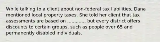 While talking to a client about non-federal tax liabilities, Dana mentioned local property taxes. She told her client that tax assessments are based on ............, but every district offers discounts to certain groups, such as people over 65 and permanently disabled individuals.