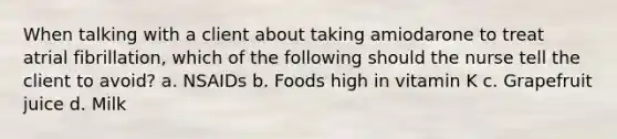 When talking with a client about taking amiodarone to treat atrial fibrillation, which of the following should the nurse tell the client to avoid? a. NSAIDs b. Foods high in vitamin K c. Grapefruit juice d. Milk