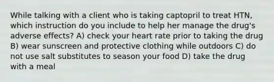 While talking with a client who is taking captopril to treat HTN, which instruction do you include to help her manage the drug's adverse effects? A) check your heart rate prior to taking the drug B) wear sunscreen and protective clothing while outdoors C) do not use salt substitutes to season your food D) take the drug with a meal