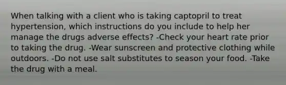 When talking with a client who is taking captopril to treat hypertension, which instructions do you include to help her manage the drugs adverse effects? -Check your heart rate prior to taking the drug. -Wear sunscreen and protective clothing while outdoors. -Do not use salt substitutes to season your food. -Take the drug with a meal.