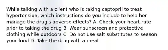 While talking with a client who is taking captopril to treat hypertension, which instructions do you include to help her manage the drug's adverse effects? A. Check your heart rate prior to taking the drug B. Wear sunscreen and protective clothing while outdoors C. Do not use salt substitutes to season your food D. Take the drug with a meal