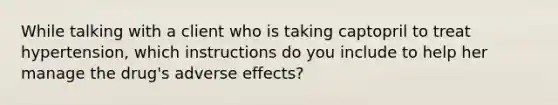 While talking with a client who is taking captopril to treat hypertension, which instructions do you include to help her manage the drug's adverse effects?