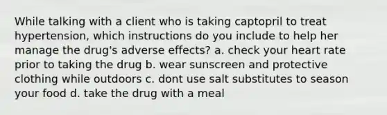 While talking with a client who is taking captopril to treat hypertension, which instructions do you include to help her manage the drug's adverse effects? a. check your heart rate prior to taking the drug b. wear sunscreen and protective clothing while outdoors c. dont use salt substitutes to season your food d. take the drug with a meal