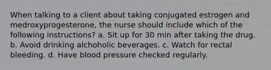 When talking to a client about taking conjugated estrogen and medroxyprogesterone, the nurse should include which of the following instructions? a. Sit up for 30 min after taking the drug. b. Avoid drinking alchoholic beverages. c. Watch for rectal bleeding. d. Have blood pressure checked regularly.