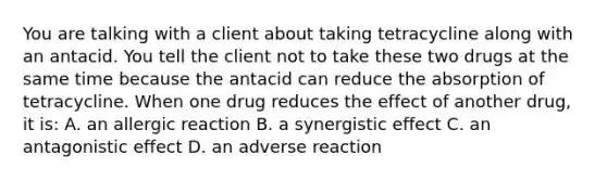 You are talking with a client about taking tetracycline along with an antacid. You tell the client not to take these two drugs at the same time because the antacid can reduce the absorption of tetracycline. When one drug reduces the effect of another drug, it is: A. an allergic reaction B. a synergistic effect C. an antagonistic effect D. an adverse reaction