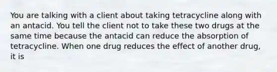 You are talking with a client about taking tetracycline along with an antacid. You tell the client not to take these two drugs at the same time because the antacid can reduce the absorption of tetracycline. When one drug reduces the effect of another drug, it is