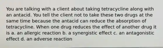 You are talking with a client about taking tetracycline along with an antacid. You tell the client not to take these two drugs at the same time because the antacid can reduce the absorption of tetracycline. When one drug reduces the effect of another drug it is a. an allergic reaction b. a synergistic effect c. an antagonistic effect d. an adverse reaction