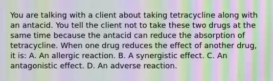 You are talking with a client about taking tetracycline along with an antacid. You tell the client not to take these two drugs at the same time because the antacid can reduce the absorption of tetracycline. When one drug reduces the effect of another drug, it is: A. An allergic reaction. B. A synergistic effect. C. An antagonistic effect. D. An adverse reaction.