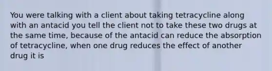 You were talking with a client about taking tetracycline along with an antacid you tell the client not to take these two drugs at the same time, because of the antacid can reduce the absorption of tetracycline, when one drug reduces the effect of another drug it is