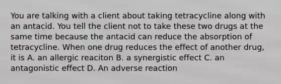 You are talking with a client about taking tetracycline along with an antacid. You tell the client not to take these two drugs at the same time because the antacid can reduce the absorption of tetracycline. When one drug reduces the effect of another drug, it is A. an allergic reaciton B. a synergistic effect C. an antagonistic effect D. An adverse reaction