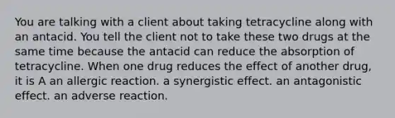 You are talking with a client about taking tetracycline along with an antacid. You tell the client not to take these two drugs at the same time because the antacid can reduce the absorption of tetracycline. When one drug reduces the effect of another drug, it is A an allergic reaction. a synergistic effect. an antagonistic effect. an adverse reaction.