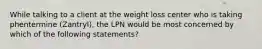 While talking to a client at the weight loss center who is taking phentermine (Zantryl), the LPN would be most concerned by which of the following statements?