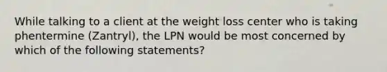 While talking to a client at the weight loss center who is taking phentermine (Zantryl), the LPN would be most concerned by which of the following statements?