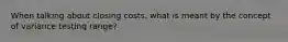 When talking about closing costs, what is meant by the concept of variance testing range?