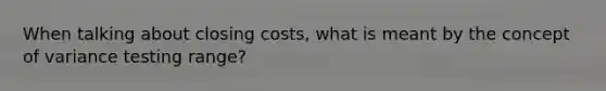 When talking about closing costs, what is meant by the concept of variance testing range?