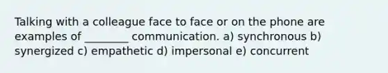 Talking with a colleague face to face or on the phone are examples of ________ communication. a) synchronous b) synergized c) empathetic d) impersonal e) concurrent