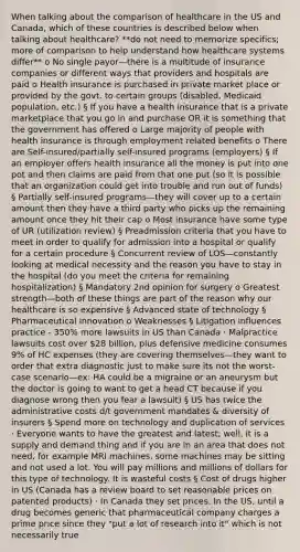 When talking about the comparison of healthcare in the US and Canada, which of these countries is described below when talking about healthcare? **do not need to memorize specifics; more of comparison to help understand how healthcare systems differ** o No single payor—there is a multitude of insurance companies or different ways that providers and hospitals are paid o Health insurance is purchased in private market place or provided by the govt. to certain groups (disabled, Medicaid population, etc.) § If you have a health insurance that is a private marketplace that you go in and purchase OR it is something that the government has offered o Large majority of people with health insurance is through employment related benefits o There are Self-insured/partially self-insured programs (employers) § If an employer offers health insurance all the money is put into one pot and then claims are paid from that one put (so it is possible that an organization could get into trouble and run out of funds) § Partially self-insured programs—they will cover up to a certain amount then they have a third party who picks up the remaining amount once they hit their cap o Most insurance have some type of UR (utilization review) § Preadmission criteria that you have to meet in order to qualify for admission into a hospital or qualify for a certain procedure § Concurrent review of LOS—constantly looking at medical necessity and the reason you have to stay in the hospital (do you meet the criteria for remaining hospitalization) § Mandatory 2nd opinion for surgery o Greatest strength—both of these things are part of the reason why our healthcare is so expensive § Advanced state of technology § Pharmaceutical innovation o Weaknesses § Litigation influences practice - 350% more lawsuits in US than Canada · Malpractice lawsuits cost over 28 billion, plus defensive medicine consumes 9% of HC expenses (they are covering themselves—they want to order that extra diagnostic just to make sure its not the worst-case scenario—ex: HA could be a migraine or an aneurysm but the doctor is going to want to get a head CT because if you diagnose wrong then you fear a lawsuit) § US has twice the administrative costs d/t government mandates & diversity of insurers § Spend more on technology and duplication of services · Everyone wants to have the greatest and latest; well, it is a supply and demand thing and if you are in an area that does not need, for example MRI machines, some machines may be sitting and not used a lot. You will pay millions and millions of dollars for this type of technology. It is wasteful costs § Cost of drugs higher in US (Canada has a review board to set reasonable prices on patented products) · In Canada they set prices. In the US, until a drug becomes generic that pharmaceutical company charges a prime price since they "put a lot of research into it" which is not necessarily true