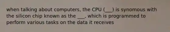 when talking about computers, the CPU (___) is synomous with the silicon chip known as the ___, which is programmed to perform various tasks on the data it receives