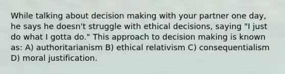 While talking about decision making with your partner one day, he says he doesn't struggle with ethical decisions, saying "I just do what I gotta do." This approach to decision making is known as: A) authoritarianism B) ethical relativism C) consequentialism D) moral justification.