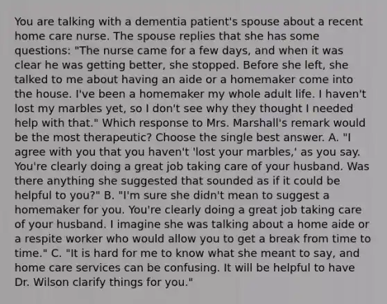 You are talking with a dementia patient's spouse about a recent home care nurse. The spouse replies that she has some questions: "The nurse came for a few days, and when it was clear he was getting better, she stopped. Before she left, she talked to me about having an aide or a homemaker come into the house. I've been a homemaker my whole adult life. I haven't lost my marbles yet, so I don't see why they thought I needed help with that." Which response to Mrs. Marshall's remark would be the most therapeutic? Choose the single best answer. A. "I agree with you that you haven't 'lost your marbles,' as you say. You're clearly doing a great job taking care of your husband. Was there anything she suggested that sounded as if it could be helpful to you?" B. "I'm sure she didn't mean to suggest a homemaker for you. You're clearly doing a great job taking care of your husband. I imagine she was talking about a home aide or a respite worker who would allow you to get a break from time to time." C. "It is hard for me to know what she meant to say, and home care services can be confusing. It will be helpful to have Dr. Wilson clarify things for you."