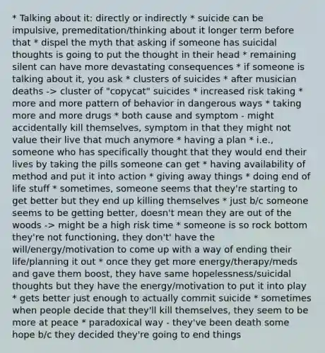 * Talking about it: directly or indirectly * suicide can be impulsive, premeditation/thinking about it longer term before that * dispel the myth that asking if someone has suicidal thoughts is going to put the thought in their head * remaining silent can have more devastating consequences * if someone is talking about it, you ask * clusters of suicides * after musician deaths -> cluster of "copycat" suicides * increased risk taking * more and more pattern of behavior in dangerous ways * taking more and more drugs * both cause and symptom - might accidentally kill themselves, symptom in that they might not value their live that much anymore * having a plan * i.e., someone who has specifically thought that they would end their lives by taking the pills someone can get * having availability of method and put it into action * giving away things * doing end of life stuff * sometimes, someone seems that they're starting to get better but they end up killing themselves * just b/c someone seems to be getting better, doesn't mean they are out of the woods -> might be a high risk time * someone is so rock bottom they're not functioning, they don't' have the will/energy/motivation to come up with a way of ending their life/planning it out * once they get more energy/therapy/meds and gave them boost, they have same hopelessness/suicidal thoughts but they have the energy/motivation to put it into play * gets better just enough to actually commit suicide * sometimes when people decide that they'll kill themselves, they seem to be more at peace * paradoxical way - they've been death some hope b/c they decided they're going to end things