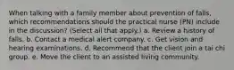 When talking with a family member about prevention of falls, which recommendations should the practical nurse (PN) include in the discussion? (Select all that apply.) a. Review a history of falls. b. Contact a medical alert company. c. Get vision and hearing examinations. d. Recommend that the client join a tai chi group. e. Move the client to an assisted living community.