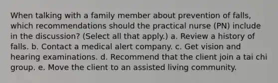 When talking with a family member about prevention of falls, which recommendations should the practical nurse (PN) include in the discussion? (Select all that apply.) a. Review a history of falls. b. Contact a medical alert company. c. Get vision and hearing examinations. d. Recommend that the client join a tai chi group. e. Move the client to an assisted living community.