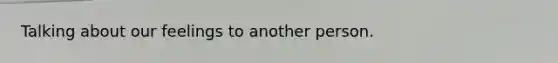 Talking about our feelings to another person.