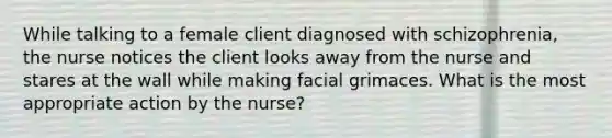 While talking to a female client diagnosed with schizophrenia, the nurse notices the client looks away from the nurse and stares at the wall while making facial grimaces. What is the most appropriate action by the nurse?