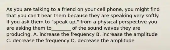 As you are talking to a friend on your cell phone, you might find that you can't hear them because they are speaking very softly. If you ask them to "speak up," from a physical perspective you are asking them to________ of the sound waves they are producing. A. increase the frequency B. increase the amplitude C. decrease the frequency D. decrease the amplitude