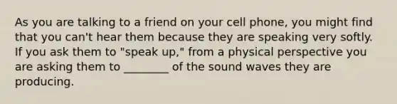 As you are talking to a friend on your cell phone, you might find that you can't hear them because they are speaking very softly. If you ask them to "speak up," from a physical perspective you are asking them to ________ of the sound waves they are producing.