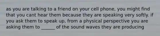 as you are talking to a friend on your cell phone, you might find that you cant hear them because they are speaking very softly. if you ask them to speak up, from a physical perspective you are asking them to ______ of the sound waves they are producing