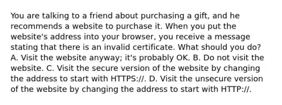 You are talking to a friend about purchasing a gift, and he recommends a website to purchase it. When you put the website's address into your browser, you receive a message stating that there is an invalid certificate. What should you do? A. Visit the website anyway; it's probably OK. B. Do not visit the website. C. Visit the secure version of the website by changing the address to start with HTTPS://. D. Visit the unsecure version of the website by changing the address to start with HTTP://.