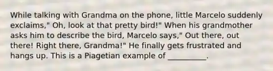 While talking with Grandma on the phone, little Marcelo suddenly exclaims," Oh, look at that pretty bird!" When his grandmother asks him to describe the bird, Marcelo says," Out there, out there! Right there, Grandma!" He finally gets frustrated and hangs up. This is a Piagetian example of __________.