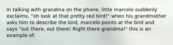 In talking with grandma on the phone, little marcelo suddenly exclaims, "oh look at that pretty red bird!" when his grandmother asks him to describe the bird, marcelo points at the bird and says "out there, out there! Right there grandma!" this is an example of: