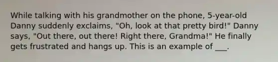 While talking with his grandmother on the phone, 5-year-old Danny suddenly exclaims, "Oh, look at that pretty bird!" Danny says, "Out there, out there! Right there, Grandma!" He finally gets frustrated and hangs up. This is an example of ___.