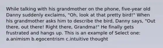 While talking with his grandmother on the phone, five-year old Danny suddenly exclaims, "Oh, look at that pretty bird!" When his grandmother asks him to describe the bird, Danny says, "Out there, out there! Right there, Grandma!" He finally gets frustrated and hangs up. This is an example of Select one: a.animism b.egocentrism c.intuitive thought