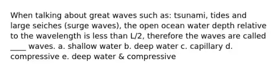 When talking about great waves such as: tsunami, tides and large seiches (surge waves), the open ocean water depth relative to the wavelength is less than L/2, therefore the waves are called ____ waves. a. shallow water b. deep water c. capillary d. compressive e. deep water & compressive