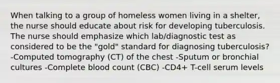 When talking to a group of homeless women living in a shelter, the nurse should educate about risk for developing tuberculosis. The nurse should emphasize which lab/diagnostic test as considered to be the "gold" standard for diagnosing tuberculosis? -Computed tomography (CT) of the chest -Sputum or bronchial cultures -Complete blood count (CBC) -CD4+ T-cell serum levels