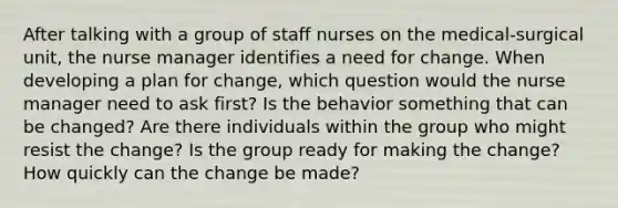 After talking with a group of staff nurses on the medical-surgical unit, the nurse manager identifies a need for change. When developing a plan for change, which question would the nurse manager need to ask first? Is the behavior something that can be changed? Are there individuals within the group who might resist the change? Is the group ready for making the change? How quickly can the change be made?