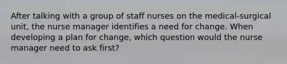 After talking with a group of staff nurses on the medical-surgical unit, the nurse manager identifies a need for change. When developing a plan for change, which question would the nurse manager need to ask first?