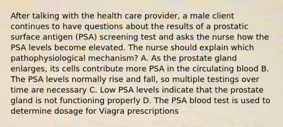 After talking with the health care provider, a male client continues to have questions about the results of a prostatic surface antigen (PSA) screening test and asks the nurse how the PSA levels become elevated. The nurse should explain which pathophysiological mechanism? A. As the prostate gland enlarges, its cells contribute more PSA in the circulating blood B. The PSA levels normally rise and fall, so multiple testings over time are necessary C. Low PSA levels indicate that the prostate gland is not functioning properly D. The PSA blood test is used to determine dosage for Viagra prescriptions