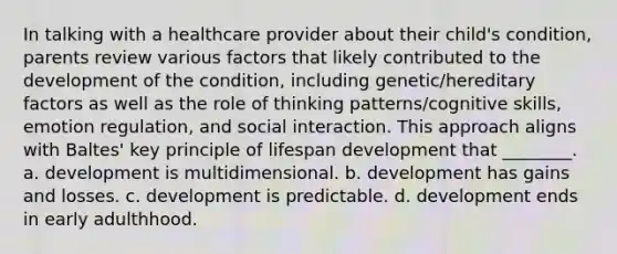 In talking with a healthcare provider about their child's condition, parents review various factors that likely contributed to the development of the condition, including genetic/hereditary factors as well as the role of thinking patterns/cognitive skills, emotion regulation, and social interaction. This approach aligns with Baltes' key principle of lifespan development that ________. a. development is multidimensional. b. development has gains and losses. c. development is predictable. d. development ends in early adulthhood.