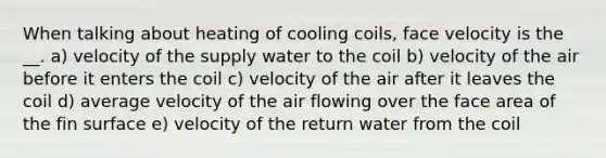 When talking about heating of cooling coils, face velocity is the __. a) velocity of the supply water to the coil b) velocity of the air before it enters the coil c) velocity of the air after it leaves the coil d) average velocity of the air flowing over the face area of the fin surface e) velocity of the return water from the coil