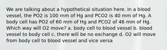 We are talking about a hypothetical situation here. In a blood vessel, the PO2 is 100 mm of Hg and PCO2 is 40 mm of Hg. A body cell has PO2 of 60 mm of Hg and PCO2 of 46 mm of Hg. Which way will O2 move? a. body cell to blood vessel b. blood vessel to body cell c. there will be no exchange d. O2 will move from body cell to blood vessel and vice versa