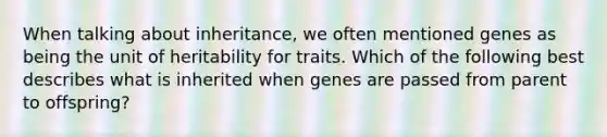 When talking about inheritance, we often mentioned genes as being the unit of heritability for traits. Which of the following best describes what is inherited when genes are passed from parent to offspring?