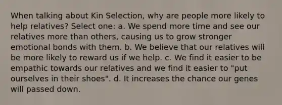 When talking about Kin Selection, why are people more likely to help relatives? Select one: a. We spend more time and see our relatives more than others, causing us to grow stronger emotional bonds with them. b. We believe that our relatives will be more likely to reward us if we help. c. We find it easier to be empathic towards our relatives and we find it easier to "put ourselves in their shoes". d. It increases the chance our genes will passed down.